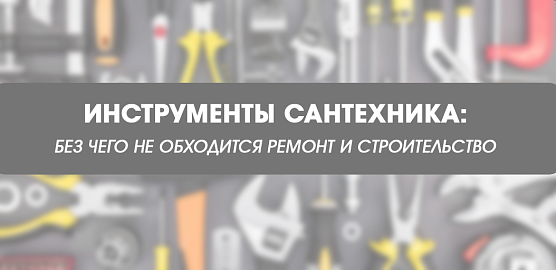 Инструменты сантехника: без чего не обходится ремонт и строительство